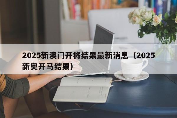 2025新澳门开将结果最新消息（2025新奥开马结果）